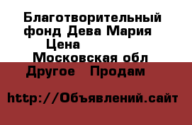 Благотворительный фонд Дева-Мария › Цена ­ 250 000 - Московская обл. Другое » Продам   
